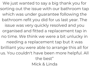 We just wanted to say a big thank you for sorting out the issue with our bathroom tap which was under guarantee following the bathroom refit you did for us last year. The issue was very quickly resolved and you organised and fitted a replacement tap in no time. We think we were a bit unlucky in needing a replacement tap but it was brilliant you were able to arrange this all for us. You couldn't have been more helpful. All the best” Mick & Linda