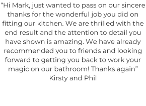 “Hi Mark, just wanted to pass on our sincere thanks for the wonderful job you did on fitting our kitchen. We are thrilled with the end result and the attention to detail you have shown is amazing. We have already recommended you to friends and looking forward to getting you back to work your magic on our bathroom! Thanks again” Kirsty and Phil