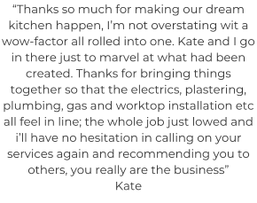 “Thanks so much for making our dream kitchen happen, I’m not overstating wit a wow-factor all rolled into one. Kate and I go in there just to marvel at what had been created. Thanks for bringing things together so that the electrics, plastering, plumbing, gas and worktop installation etc all feel in line; the whole job just lowed and i’ll have no hesitation in calling on your services again and recommending you to others, you really are the business” Kate