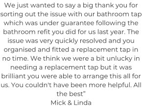 We just wanted to say a big thank you for sorting out the issue with our bathroom tap which was under guarantee following the bathroom refit you did for us last year. The issue was very quickly resolved and you organised and fitted a replacement tap in no time. We think we were a bit unlucky in needing a replacement tap but it was brilliant you were able to arrange this all for us. You couldn't have been more helpful. All the best” Mick & Linda
