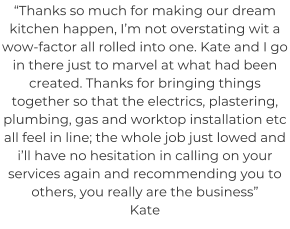 “Thanks so much for making our dream kitchen happen, I’m not overstating wit a wow-factor all rolled into one. Kate and I go in there just to marvel at what had been created. Thanks for bringing things together so that the electrics, plastering, plumbing, gas and worktop installation etc all feel in line; the whole job just lowed and i’ll have no hesitation in calling on your services again and recommending you to others, you really are the business” Kate