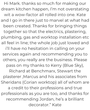 Hi Mark. thanks so much for making our dream kitchen happen, I’m not overstating wit a wow-factor all rolled into one. Kate and I go in there just to marvel at what had been created. Thanks for bringing things together so that the electrics, plastering, plumbing, gas and worktop installation etc all feel in line; the whole job just lowed and i’ll have no hesitation in calling on your services again and recommending you to others, you really are the business. Please pass on my thanks to Kerry (Blue Sky), Richard at Benchmarx, Stewart the plasterer ,Marcus and his associates from Sheridans (Corian worktop) all of whom are a credit to their professions and true professionals as you are too, and thanks for recommending Jordan, he’s a brilliant decorator.” Kate