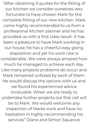 “After obtaining 3 quotes for the fitting of our kitchen we consider ourselves very fortunate to have chosen Mark for the complete fitting of our new kitchen. Mark came highly recommended to us from a professional kitchen planner and he has provided us with a first class result. It has been a pleasure to have Mark working in our house; he has a cheerful easy going disposition and yet his work rate is considerable. We were always amazed how much he managed to achieve each day. Like many projects problems do occur and Mark remained unfazed by each of them. He would discuss the options with us and we found his experienced advice invaluable. When we are ready to undertake further projects our first call will be to Mark. We would welcome any inspection of Marks work and have no hesitation in highly recommending his services” Diane and Simon Squance