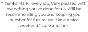 “Thanks Mark, lovely job. Very pleased with everything you’ve done for us. Will be recommending you and keeping your number for future use! Have a nice weekend.” Julie and Tim