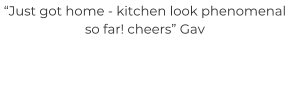“Just got home - kitchen look phenomenal so far! cheers” Gav