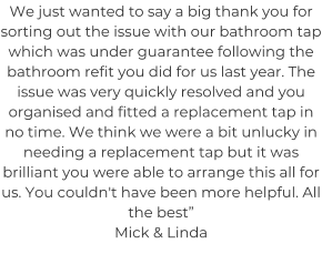 We just wanted to say a big thank you for sorting out the issue with our bathroom tap which was under guarantee following the bathroom refit you did for us last year. The issue was very quickly resolved and you organised and fitted a replacement tap in no time. We think we were a bit unlucky in needing a replacement tap but it was brilliant you were able to arrange this all for us. You couldn't have been more helpful. All the best” Mick & Linda