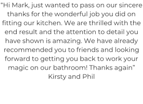 “Hi Mark, just wanted to pass on our sincere thanks for the wonderful job you did on fitting our kitchen. We are thrilled with the end result and the attention to detail you have shown is amazing. We have already recommended you to friends and looking forward to getting you back to work your magic on our bathroom! Thanks again” Kirsty and Phil