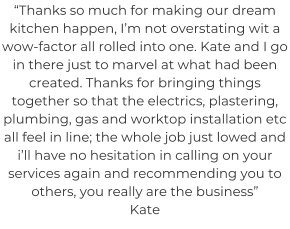 “Thanks so much for making our dream kitchen happen, I’m not overstating wit a wow-factor all rolled into one. Kate and I go in there just to marvel at what had been created. Thanks for bringing things together so that the electrics, plastering, plumbing, gas and worktop installation etc all feel in line; the whole job just lowed and i’ll have no hesitation in calling on your services again and recommending you to others, you really are the business” Kate