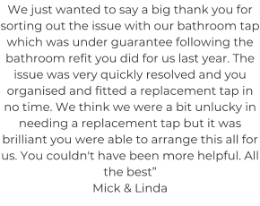We just wanted to say a big thank you for sorting out the issue with our bathroom tap which was under guarantee following the bathroom refit you did for us last year. The issue was very quickly resolved and you organised and fitted a replacement tap in no time. We think we were a bit unlucky in needing a replacement tap but it was brilliant you were able to arrange this all for us. You couldn't have been more helpful. All the best” Mick & Linda