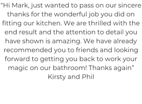 “Hi Mark, just wanted to pass on our sincere thanks for the wonderful job you did on fitting our kitchen. We are thrilled with the end result and the attention to detail you have shown is amazing. We have already recommended you to friends and looking forward to getting you back to work your magic on our bathroom! Thanks again” Kirsty and Phil