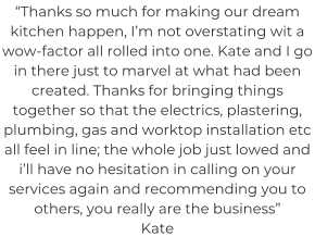 “Thanks so much for making our dream kitchen happen, I’m not overstating wit a wow-factor all rolled into one. Kate and I go in there just to marvel at what had been created. Thanks for bringing things together so that the electrics, plastering, plumbing, gas and worktop installation etc all feel in line; the whole job just lowed and i’ll have no hesitation in calling on your services again and recommending you to others, you really are the business” Kate