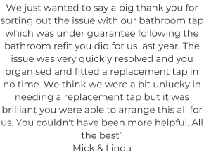 We just wanted to say a big thank you for sorting out the issue with our bathroom tap which was under guarantee following the bathroom refit you did for us last year. The issue was very quickly resolved and you organised and fitted a replacement tap in no time. We think we were a bit unlucky in needing a replacement tap but it was brilliant you were able to arrange this all for us. You couldn't have been more helpful. All the best” Mick & Linda