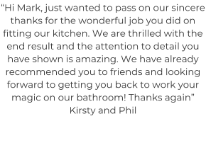 “Hi Mark, just wanted to pass on our sincere thanks for the wonderful job you did on fitting our kitchen. We are thrilled with the end result and the attention to detail you have shown is amazing. We have already recommended you to friends and looking forward to getting you back to work your magic on our bathroom! Thanks again” Kirsty and Phil