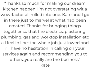 “Thanks so much for making our dream kitchen happen, I’m not overstating wit a wow-factor all rolled into one. Kate and I go in there just to marvel at what had been created. Thanks for bringing things together so that the electrics, plastering, plumbing, gas and worktop installation etc all feel in line; the whole job just lowed and i’ll have no hesitation in calling on your services again and recommending you to others, you really are the business” Kate