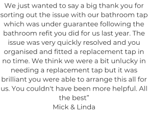 We just wanted to say a big thank you for sorting out the issue with our bathroom tap which was under guarantee following the bathroom refit you did for us last year. The issue was very quickly resolved and you organised and fitted a replacement tap in no time. We think we were a bit unlucky in needing a replacement tap but it was brilliant you were able to arrange this all for us. You couldn't have been more helpful. All the best” Mick & Linda
