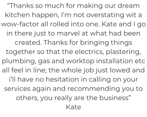 “Thanks so much for making our dream kitchen happen, I’m not overstating wit a wow-factor all rolled into one. Kate and I go in there just to marvel at what had been created. Thanks for bringing things together so that the electrics, plastering, plumbing, gas and worktop installation etc all feel in line; the whole job just lowed and i’ll have no hesitation in calling on your services again and recommending you to others, you really are the business” Kate